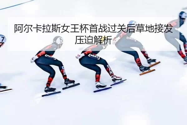 阿尔卡拉斯女王杯首战过关后草地接发压迫解析